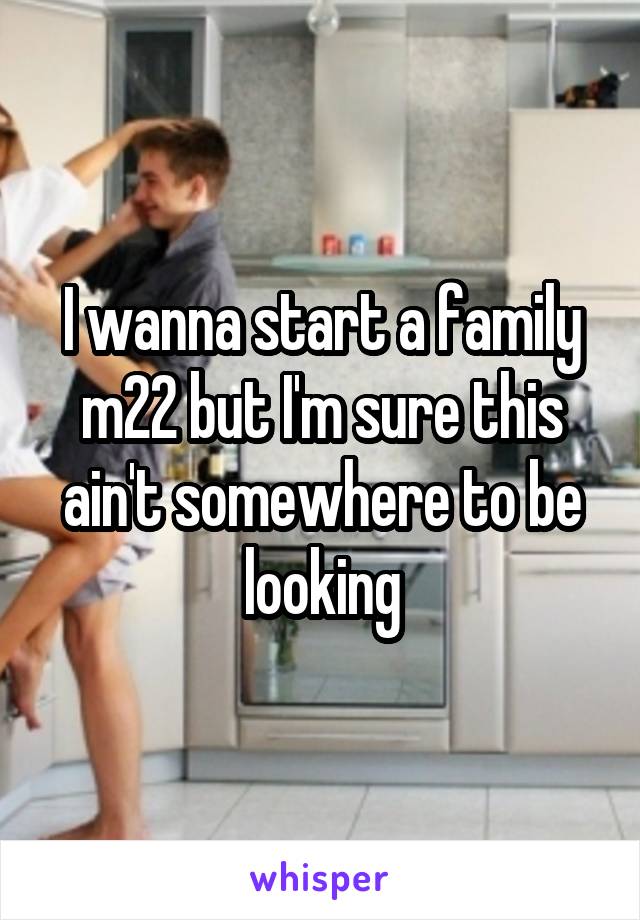 I wanna start a family m22 but I'm sure this ain't somewhere to be looking