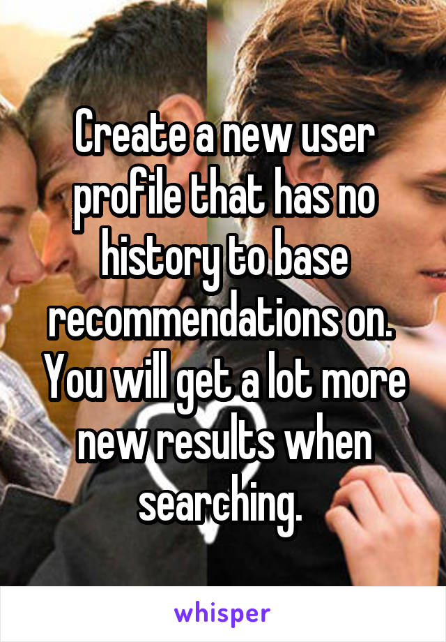 Create a new user profile that has no history to base recommendations on.  You will get a lot more new results when searching. 