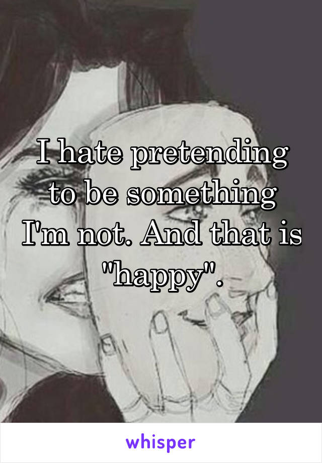 I hate pretending to be something I'm not. And that is "happy".
