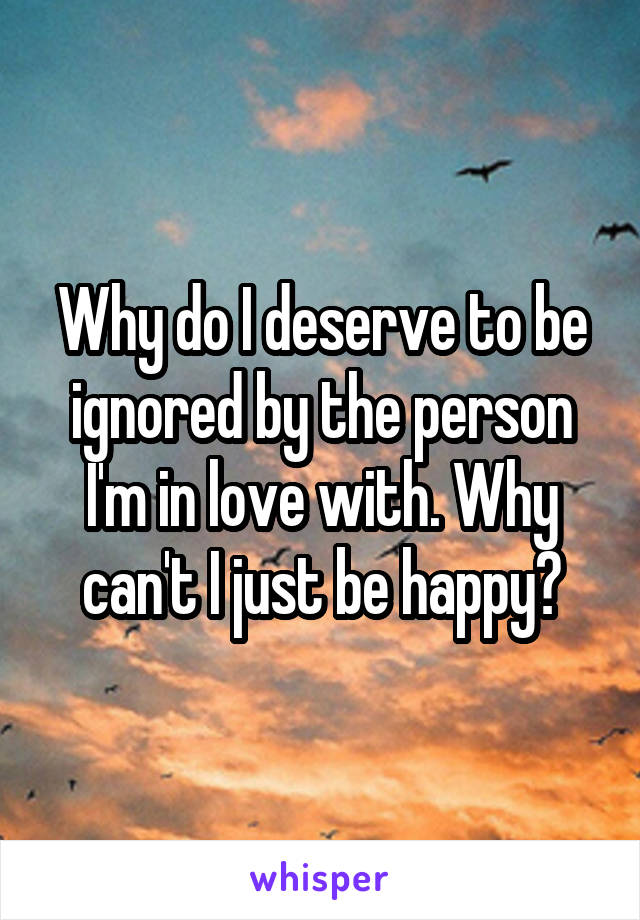 Why do I deserve to be ignored by the person I'm in love with. Why can't I just be happy?