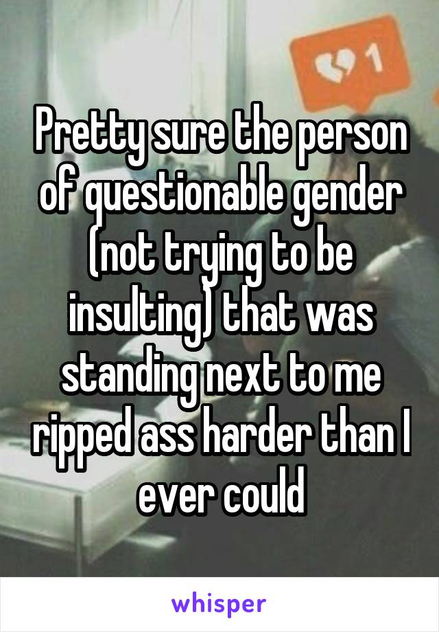 Pretty sure the person of questionable gender (not trying to be insulting) that was standing next to me ripped ass harder than I ever could