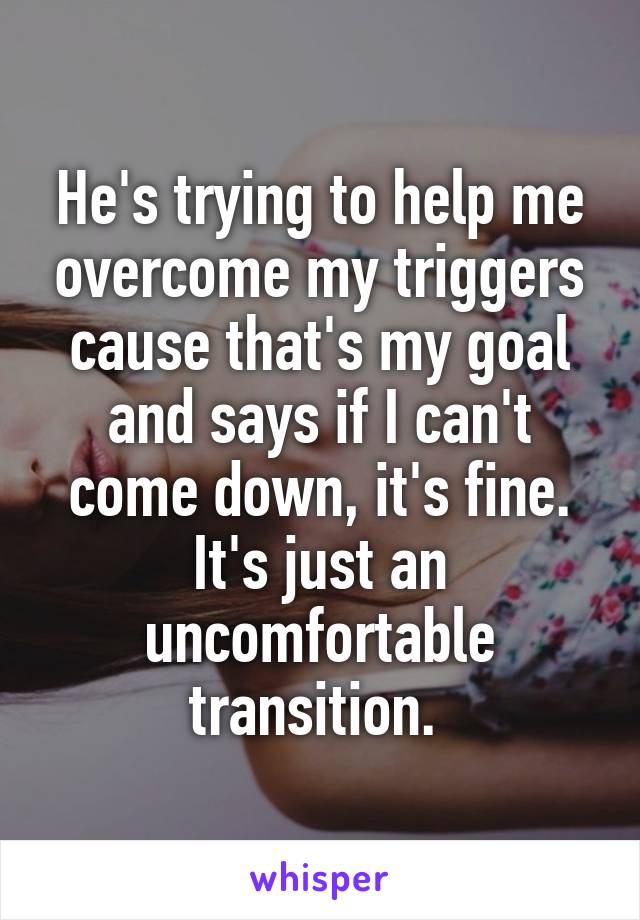 He's trying to help me overcome my triggers cause that's my goal and says if I can't come down, it's fine. It's just an uncomfortable transition. 