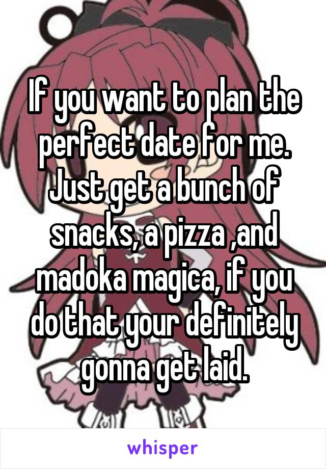 If you want to plan the perfect date for me. Just get a bunch of snacks, a pizza ,and madoka magica, if you do that your definitely gonna get laid.