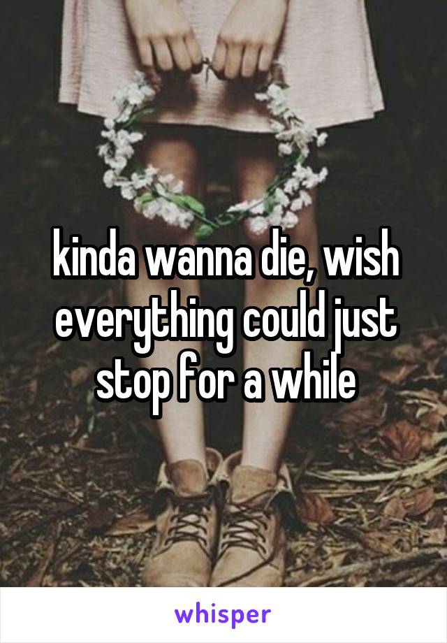 kinda wanna die, wish everything could just stop for a while