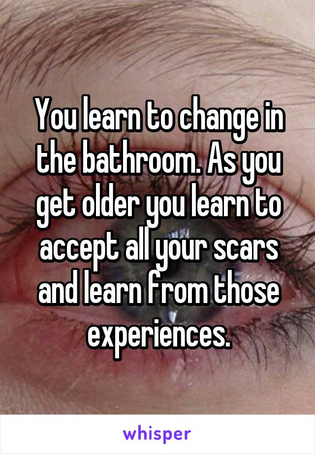 You learn to change in the bathroom. As you get older you learn to accept all your scars and learn from those experiences.