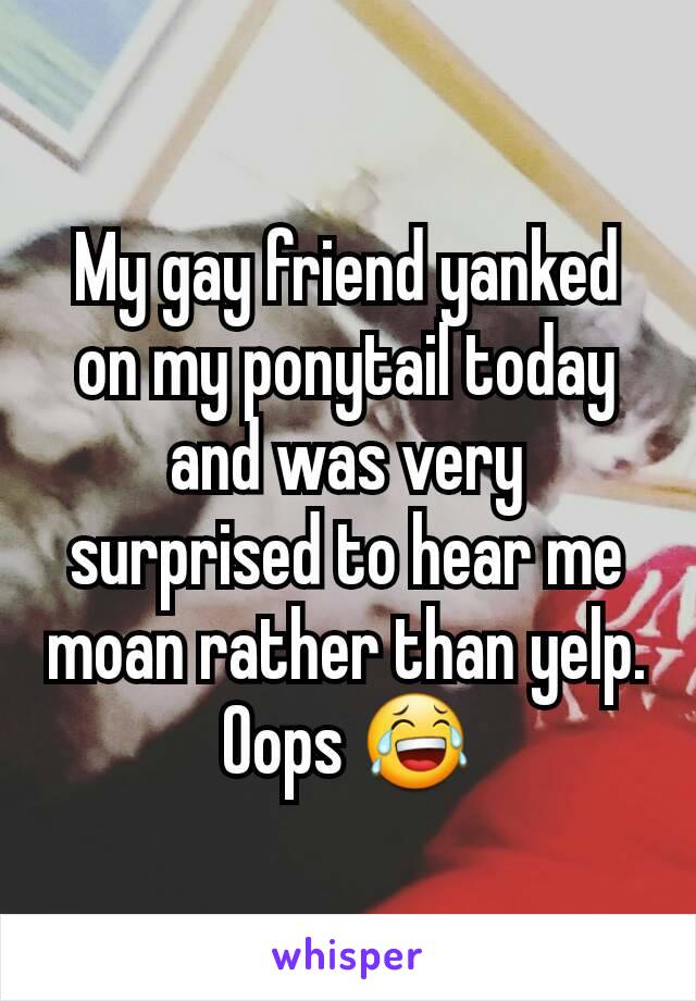 My gay friend yanked on my ponytail today and was very surprised to hear me moan rather than yelp. Oops 😂