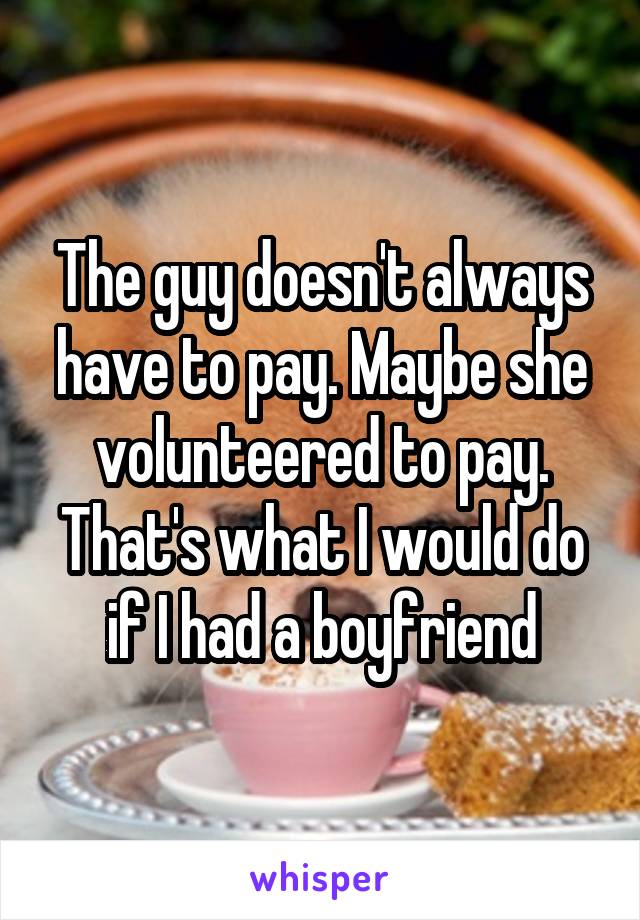 The guy doesn't always have to pay. Maybe she volunteered to pay. That's what I would do if I had a boyfriend