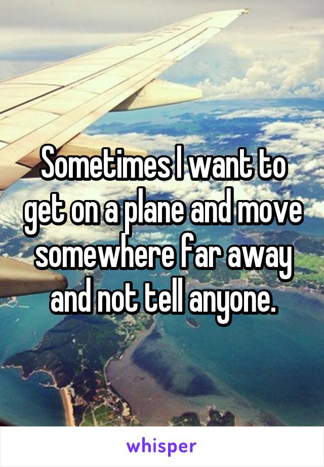 Sometimes I want to get on a plane and move somewhere far away and not tell anyone.