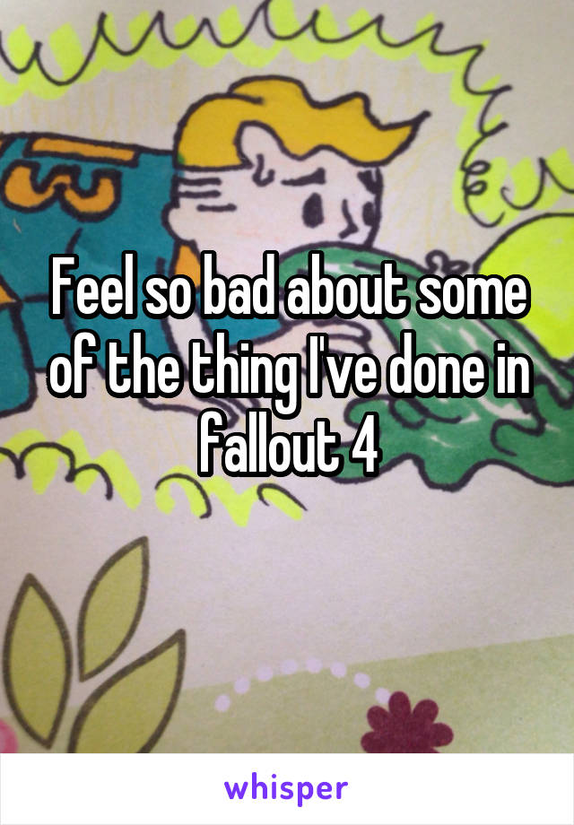 Feel so bad about some of the thing I've done in fallout 4
