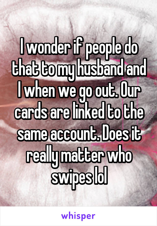 I wonder if people do that to my husband and I when we go out. Our cards are linked to the same account. Does it really matter who swipes lol