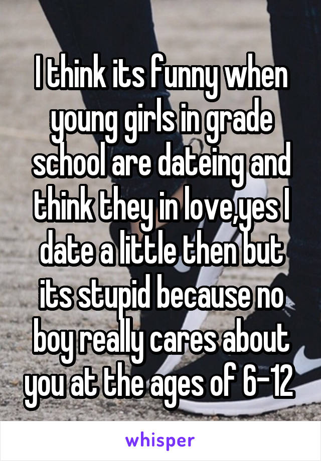 I think its funny when young girls in grade school are dateing and think they in love,yes I date a little then but its stupid because no boy really cares about you at the ages of 6-12 