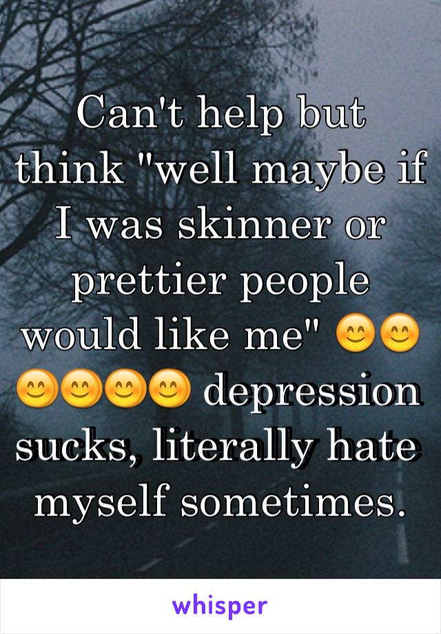 Can't help but think "well maybe if I was skinner or prettier people would like me" 😊😊😊😊😊😊 depression sucks, literally hate myself sometimes. 