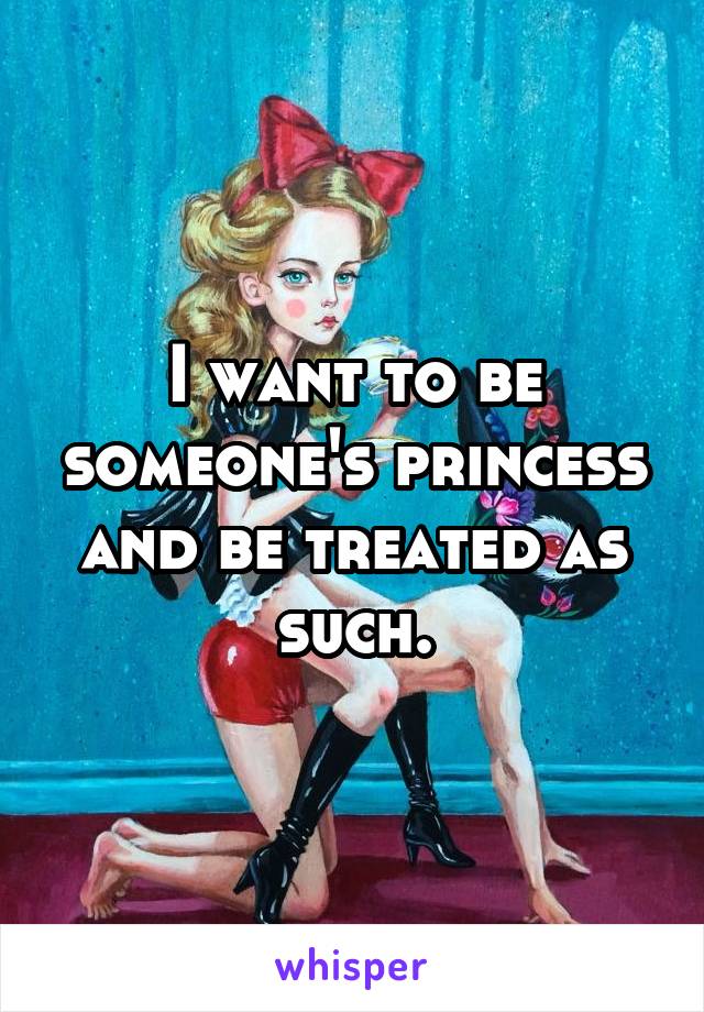 I want to be someone's princess and be treated as such.