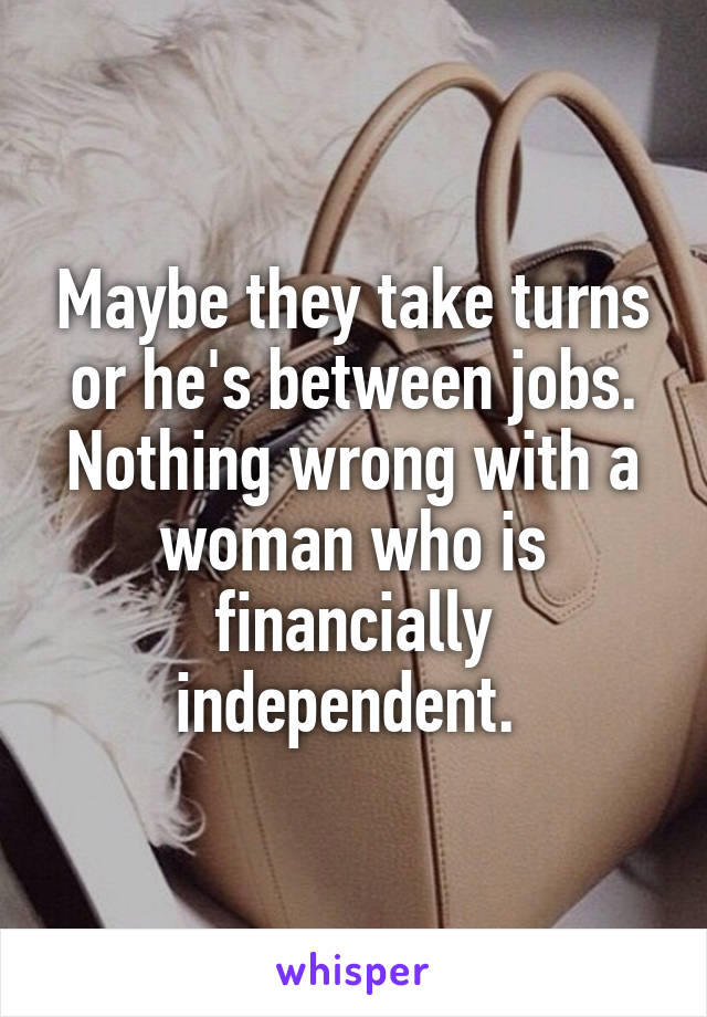 Maybe they take turns or he's between jobs. Nothing wrong with a woman who is financially independent. 