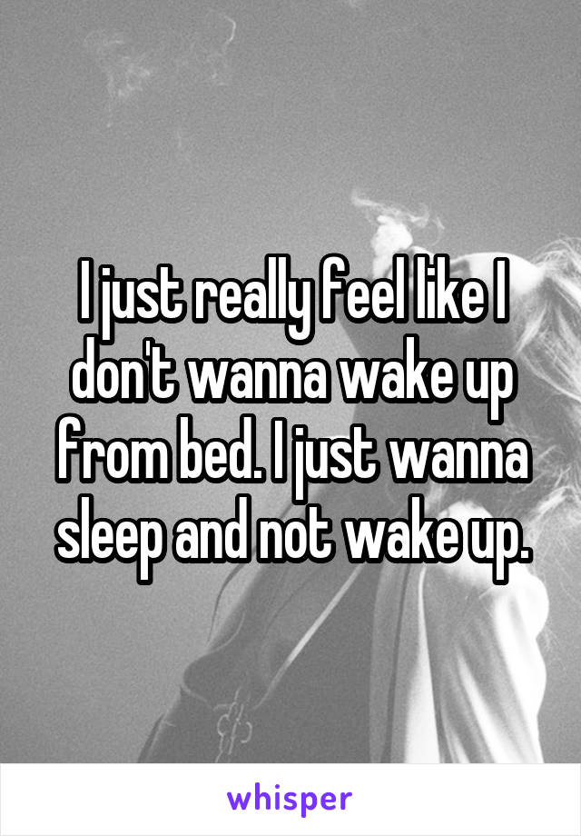 I just really feel like I don't wanna wake up from bed. I just wanna sleep and not wake up.