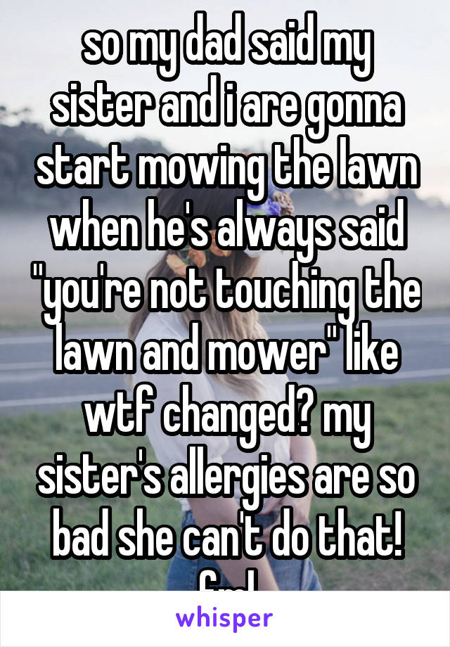 so my dad said my sister and i are gonna start mowing the lawn when he's always said "you're not touching the lawn and mower" like wtf changed? my sister's allergies are so bad she can't do that! fml