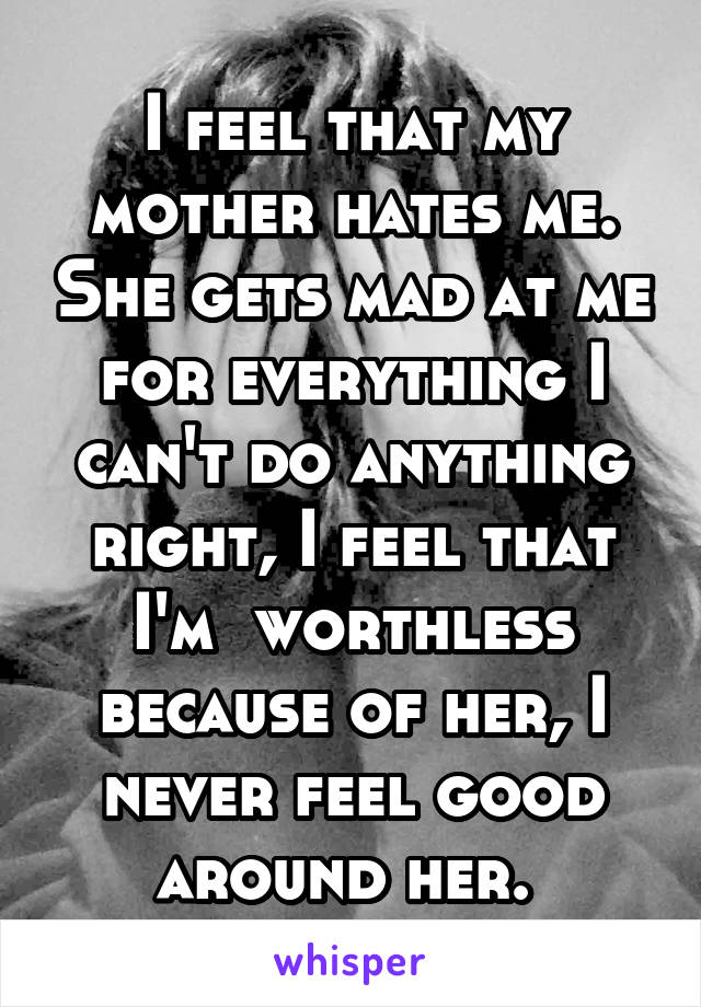 I feel that my mother hates me. She gets mad at me for everything I can't do anything right, I feel that I'm  worthless because of her, I never feel good around her. 