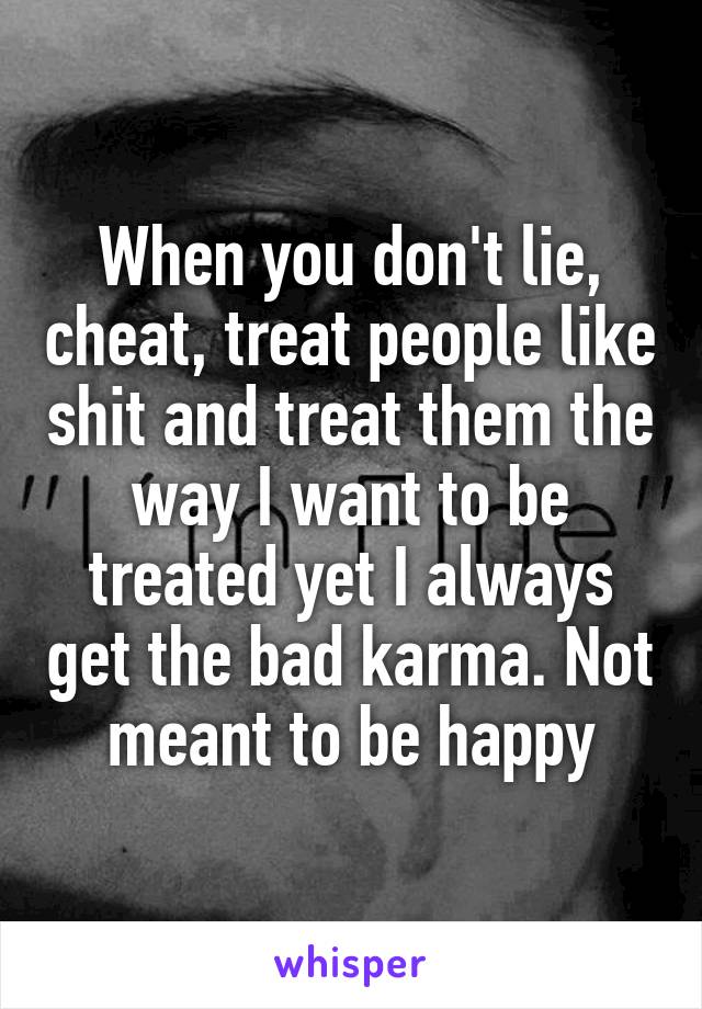 When you don't lie, cheat, treat people like shit and treat them the way I want to be treated yet I always get the bad karma. Not meant to be happy