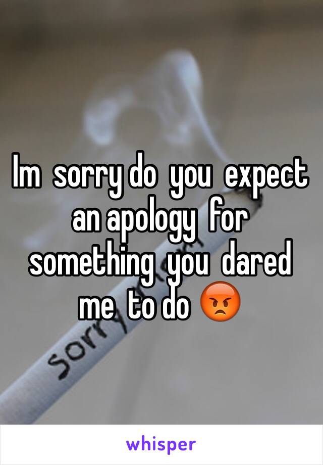 Im  sorry do  you  expect an apology  for  something  you  dared  me  to do 😡