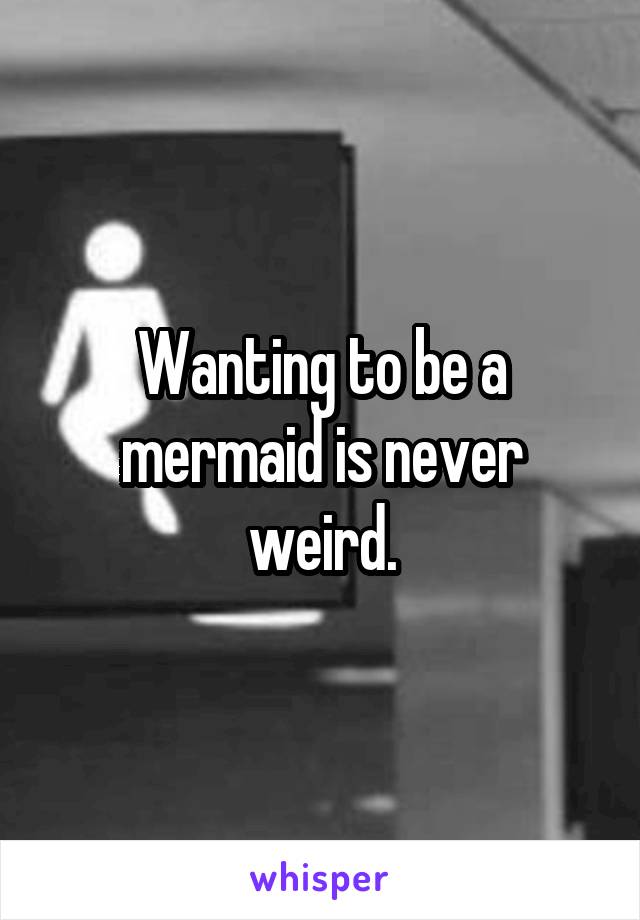 Wanting to be a mermaid is never weird.