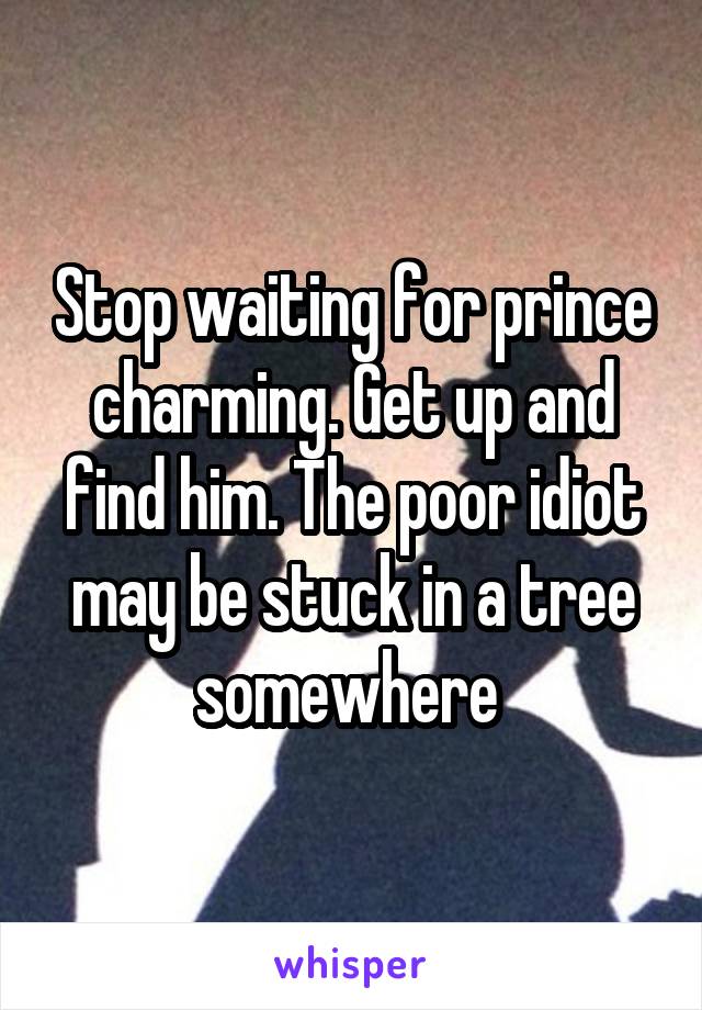 Stop waiting for prince charming. Get up and find him. The poor idiot may be stuck in a tree somewhere 