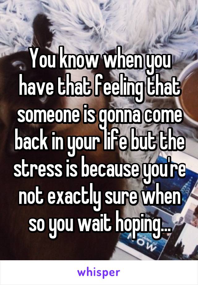 You know when you have that feeling that someone is gonna come back in your life but the stress is because you're not exactly sure when so you wait hoping...