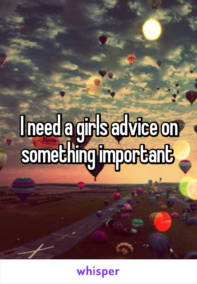 I need a girls advice on something important 