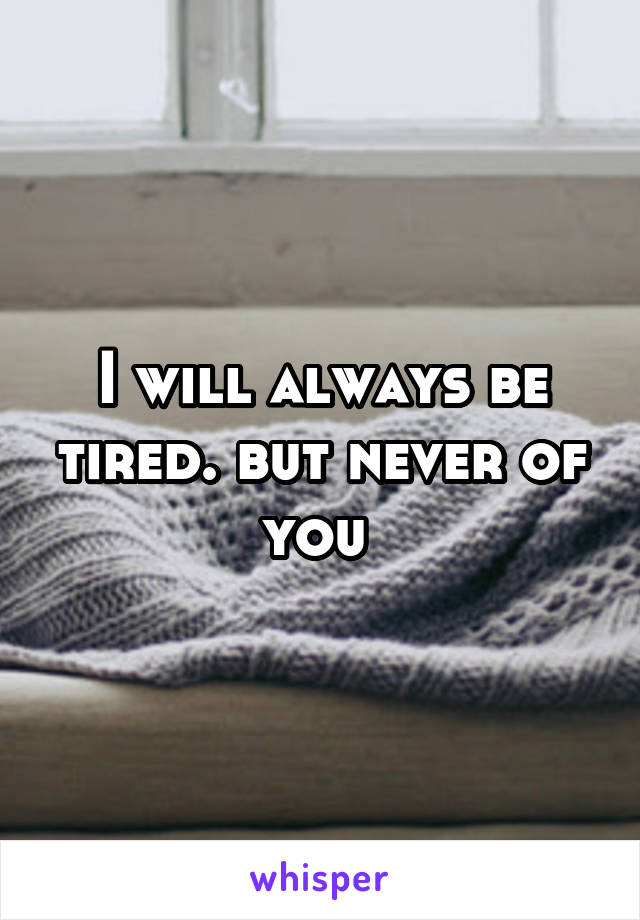 I will always be tired. but never of you 