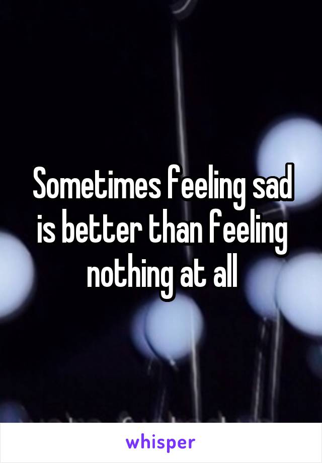 Sometimes feeling sad is better than feeling nothing at all