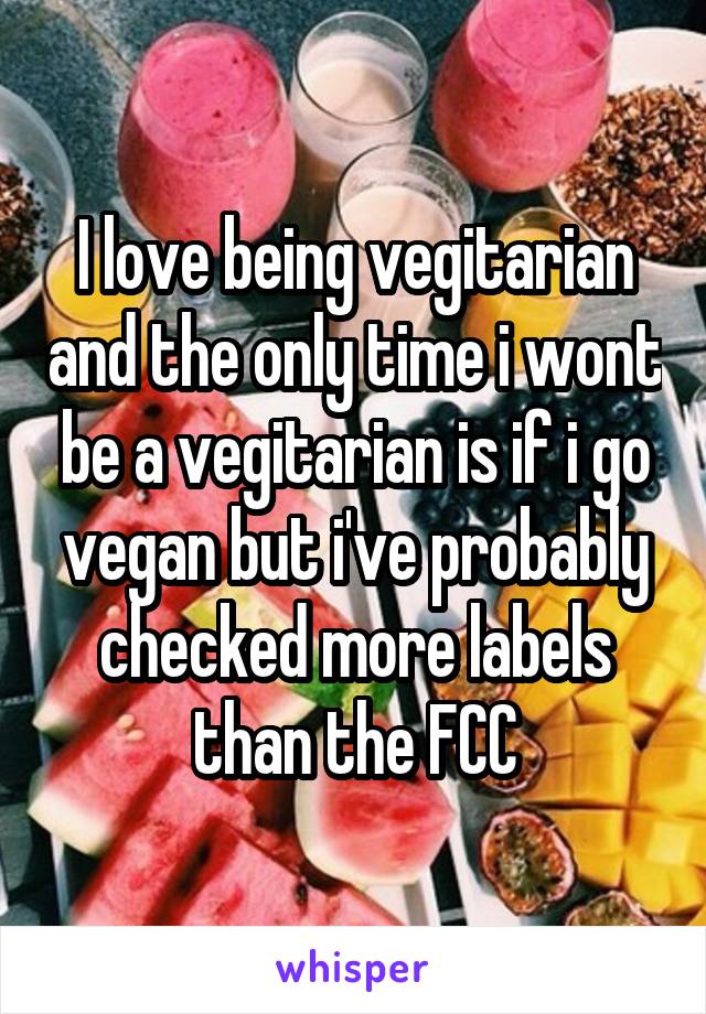 I love being vegitarian and the only time i wont be a vegitarian is if i go vegan but i've probably checked more labels than the FCC