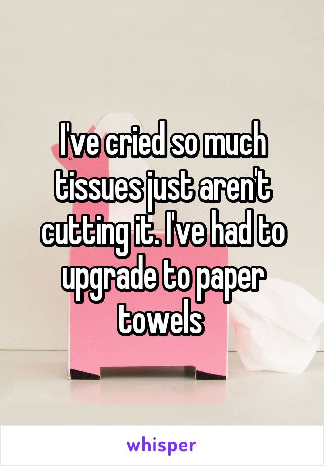 I've cried so much tissues just aren't cutting it. I've had to upgrade to paper towels 