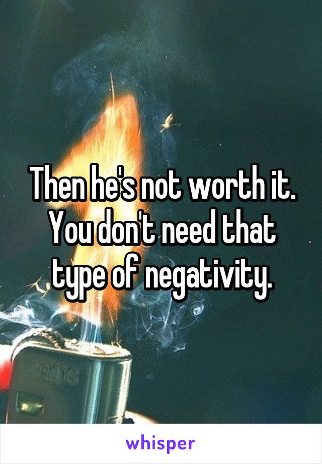 Then he's not worth it. You don't need that type of negativity.