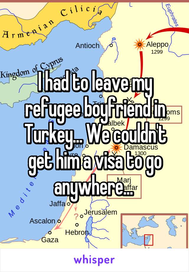 I had to leave my refugee boyfriend in Turkey... We couldn't get him a visa to go anywhere... 