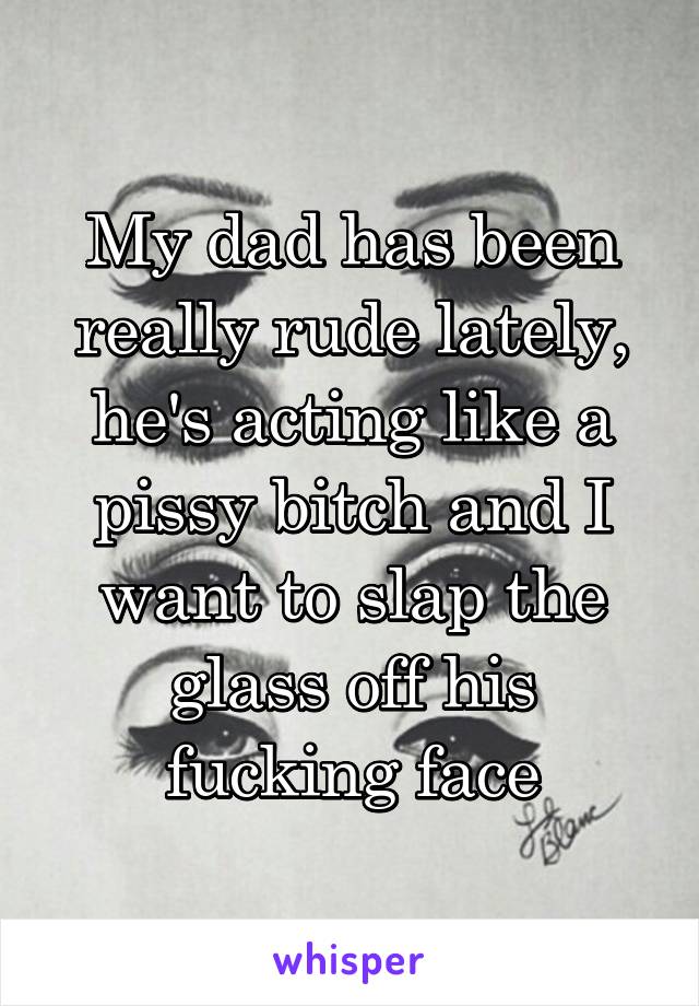 My dad has been really rude lately, he's acting like a pissy bitch and I want to slap the glass off his fucking face