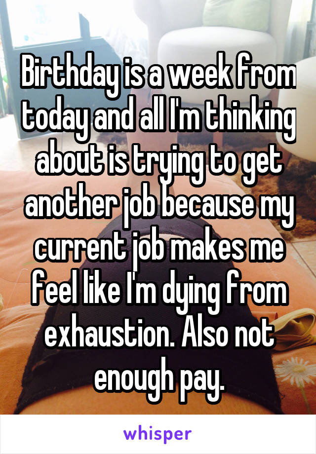 Birthday is a week from today and all I'm thinking about is trying to get another job because my current job makes me feel like I'm dying from exhaustion. Also not enough pay.