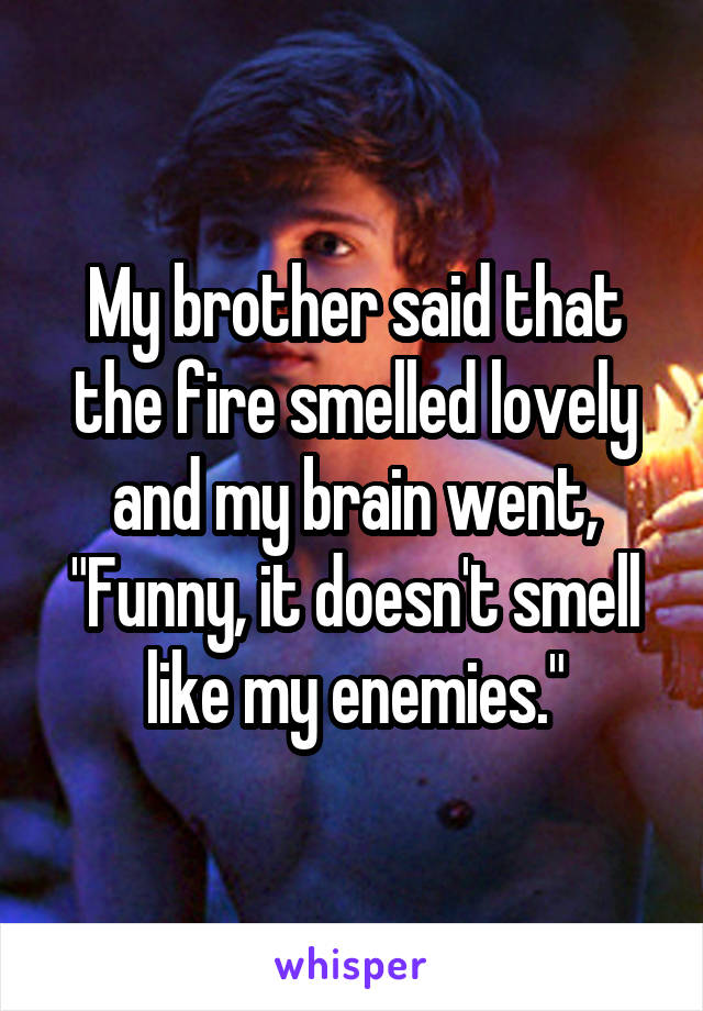 My brother said that the fire smelled lovely and my brain went, "Funny, it doesn't smell like my enemies."