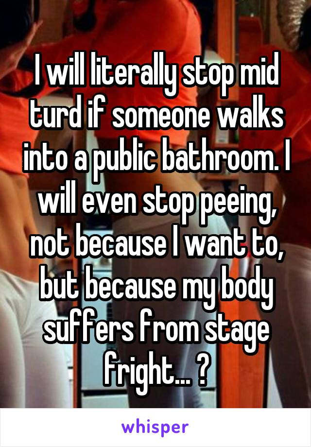 I will literally stop mid turd if someone walks into a public bathroom. I will even stop peeing, not because I want to, but because my body suffers from stage fright... 😂