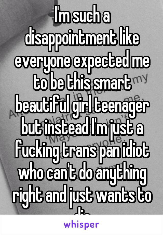 I'm such a disappointment like everyone expected me to be this smart beautiful girl teenager but instead I'm just a fucking trans pan idiot who can't do anything right and just wants to die