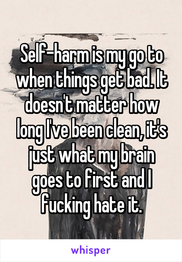 Self-harm is my go to when things get bad. It doesn't matter how long I've been clean, it's just what my brain goes to first and I fucking hate it.