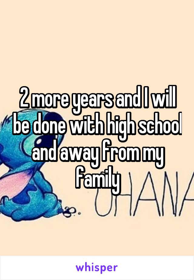 2 more years and I will be done with high school and away from my family