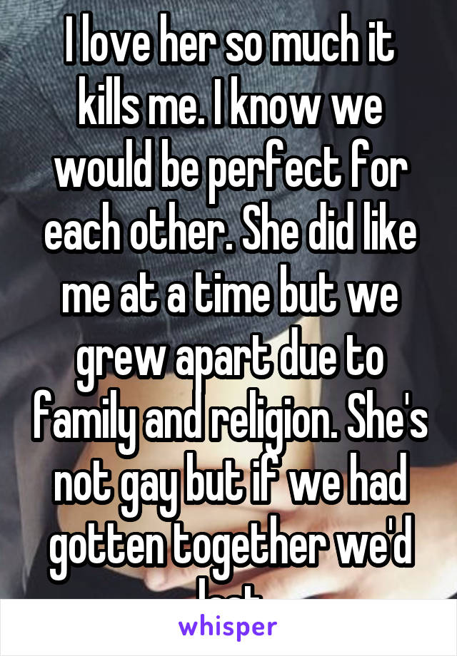 I love her so much it kills me. I know we would be perfect for each other. She did like me at a time but we grew apart due to family and religion. She's not gay but if we had gotten together we'd last