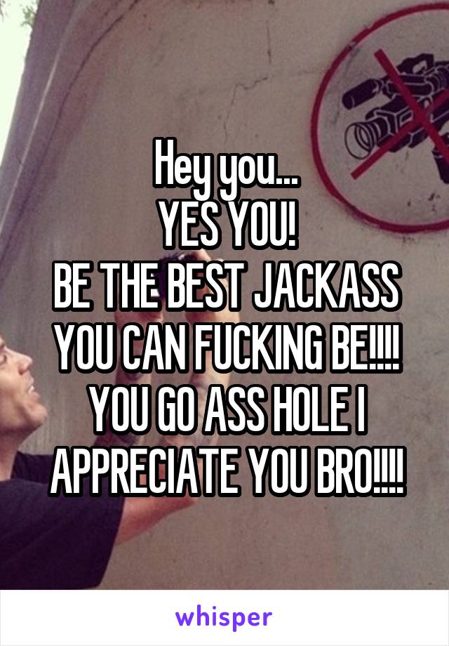 Hey you...
YES YOU!
BE THE BEST JACKASS YOU CAN FUCKING BE!!!! YOU GO ASS HOLE I APPRECIATE YOU BRO!!!!