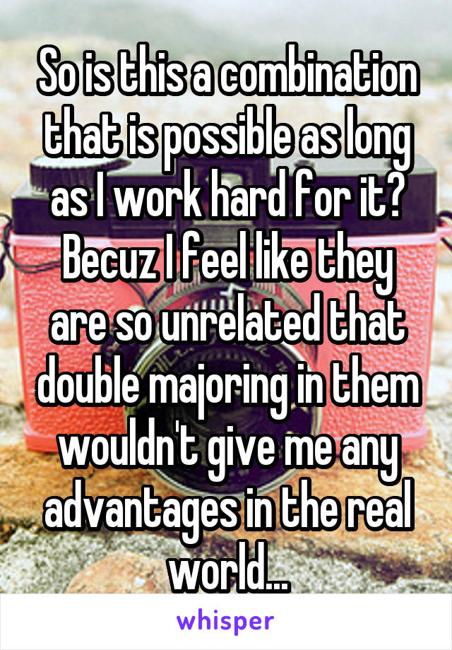 So is this a combination that is possible as long as I work hard for it? Becuz I feel like they are so unrelated that double majoring in them wouldn't give me any advantages in the real world...