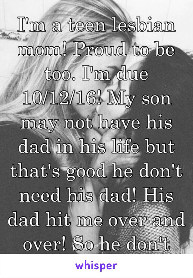 I'm a teen lesbian mom! Proud to be too. I'm due 10/12/16! My son may not have his dad in his life but that's good he don't need his dad! His dad hit me over and over! So he don't need him!😇😇