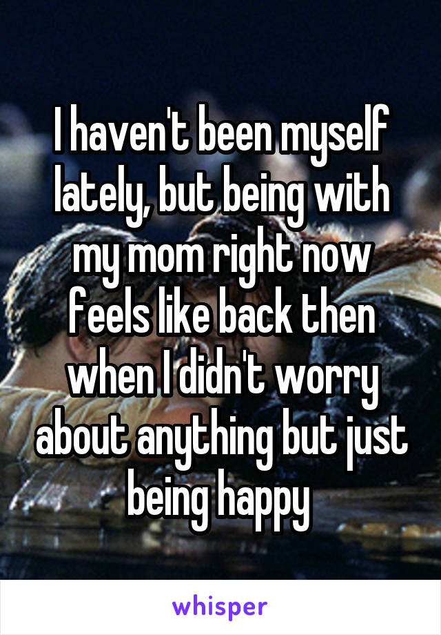 I haven't been myself lately, but being with my mom right now feels like back then when I didn't worry about anything but just being happy 