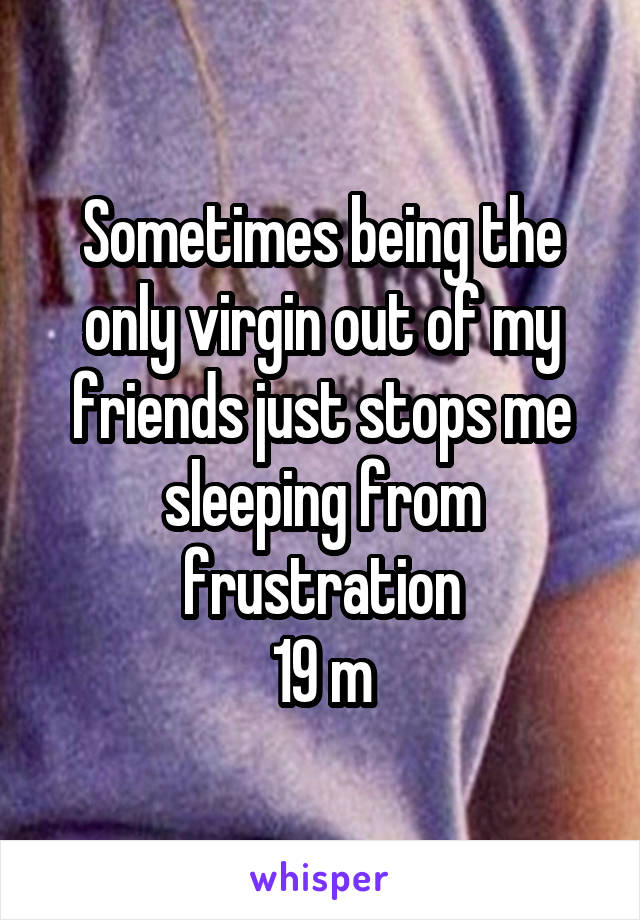 Sometimes being the only virgin out of my friends just stops me sleeping from frustration
19 m