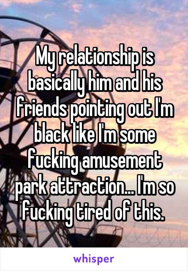 My relationship is basically him and his friends pointing out I'm black like I'm some fucking amusement park attraction... I'm so fucking tired of this. 