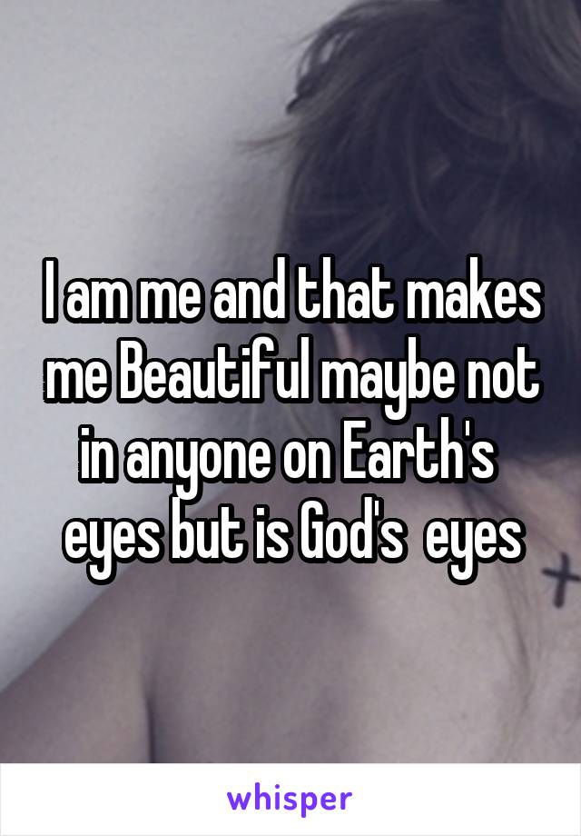 I am me and that makes me Beautiful maybe not in anyone on Earth's  eyes but is God's  eyes