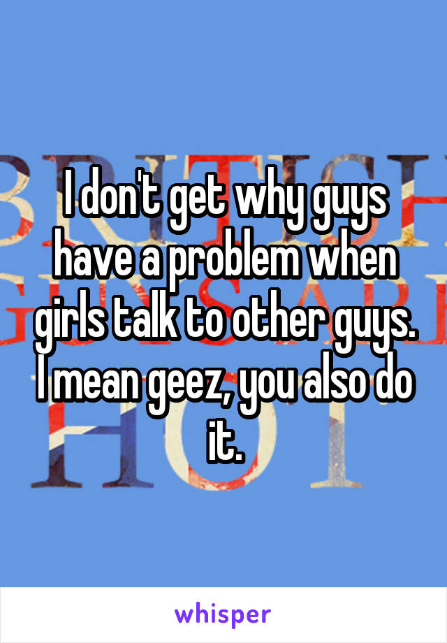 I don't get why guys have a problem when girls talk to other guys. I mean geez, you also do it.