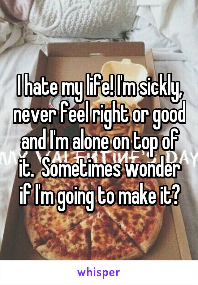 I hate my life! I'm sickly, never feel right or good and I'm alone on top of it.  Sometimes wonder if I'm going to make it?